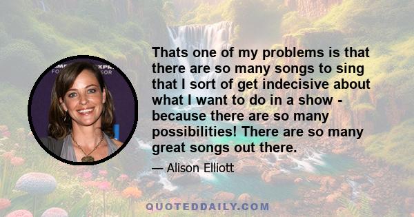 Thats one of my problems is that there are so many songs to sing that I sort of get indecisive about what I want to do in a show - because there are so many possibilities! There are so many great songs out there.