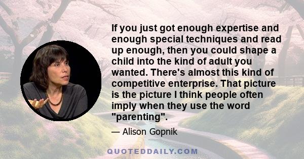 If you just got enough expertise and enough special techniques and read up enough, then you could shape a child into the kind of adult you wanted. There's almost this kind of competitive enterprise. That picture is the