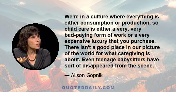 We're in a culture where everything is either consumption or production, so child care is either a very, very bad-paying form of work or a very expensive luxury that you purchase. There isn't a good place in our picture