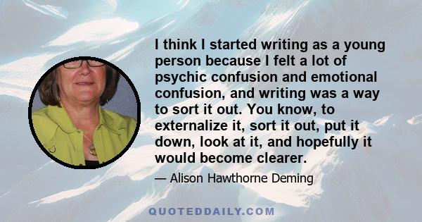 I think I started writing as a young person because I felt a lot of psychic confusion and emotional confusion, and writing was a way to sort it out. You know, to externalize it, sort it out, put it down, look at it, and