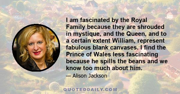 I am fascinated by the Royal Family because they are shrouded in mystique, and the Queen, and to a certain extent William, represent fabulous blank canvases. I find the Prince of Wales less fascinating because he spills