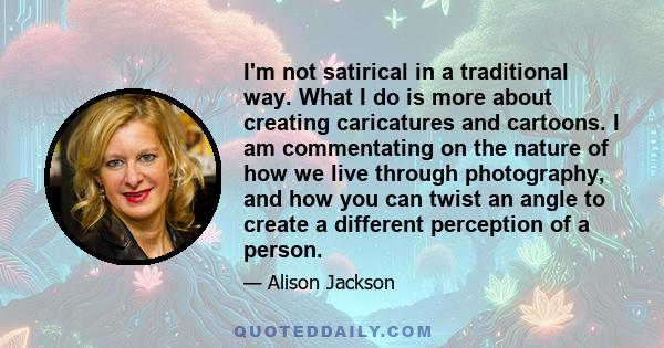 I'm not satirical in a traditional way. What I do is more about creating caricatures and cartoons. I am commentating on the nature of how we live through photography, and how you can twist an angle to create a different