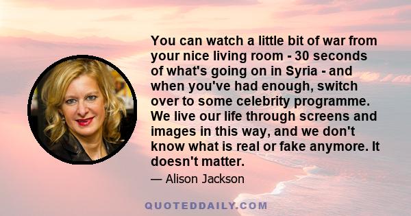 You can watch a little bit of war from your nice living room - 30 seconds of what's going on in Syria - and when you've had enough, switch over to some celebrity programme. We live our life through screens and images in