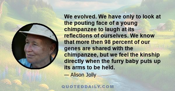 We evolved. We have only to look at the pouting face of a young chimpanzee to laugh at its reflections of ourselves. We know that more then 98 percent of our genes are shared with the chimpanzee, but we feel the kinship
