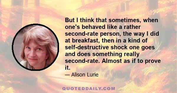 But I think that sometimes, when one's behaved like a rather second-rate person, the way I did at breakfast, then in a kind of self-destructive shock one goes and does something really second-rate. Almost as if to prove