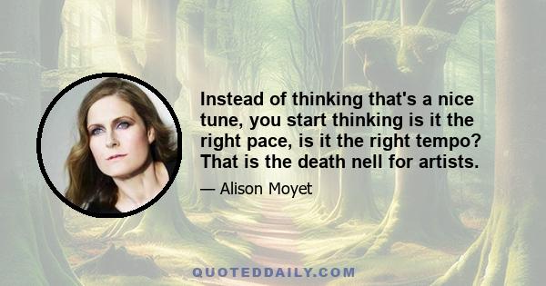 Instead of thinking that's a nice tune, you start thinking is it the right pace, is it the right tempo? That is the death nell for artists.