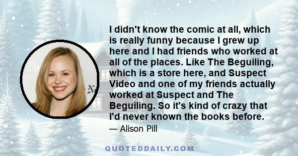 I didn't know the comic at all, which is really funny because I grew up here and I had friends who worked at all of the places. Like The Beguiling, which is a store here, and Suspect Video and one of my friends actually