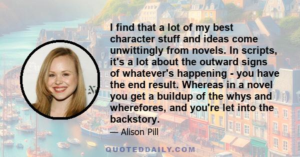 I find that a lot of my best character stuff and ideas come unwittingly from novels. In scripts, it's a lot about the outward signs of whatever's happening - you have the end result. Whereas in a novel you get a buildup