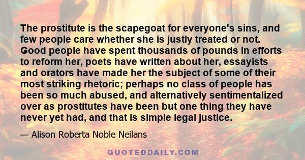 The prostitute is the scapegoat for everyone's sins, and few people care whether she is justly treated or not. Good people have spent thousands of pounds in efforts to reform her, poets have written about her, essayists