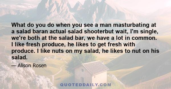 What do you do when you see a man masturbating at a salad baran actual salad shooterbut wait, I'm single, we're both at the salad bar, we have a lot in common. I like fresh produce, he likes to get fresh with produce. I