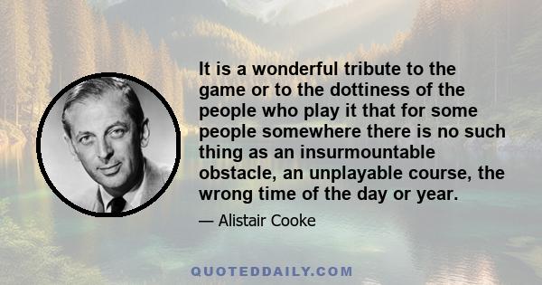 It is a wonderful tribute to the game or to the dottiness of the people who play it that for some people somewhere there is no such thing as an insurmountable obstacle, an unplayable course, the wrong time of the day or