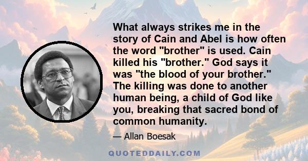 What always strikes me in the story of Cain and Abel is how often the word brother is used. Cain killed his brother. God says it was the blood of your brother. The killing was done to another human being, a child of God