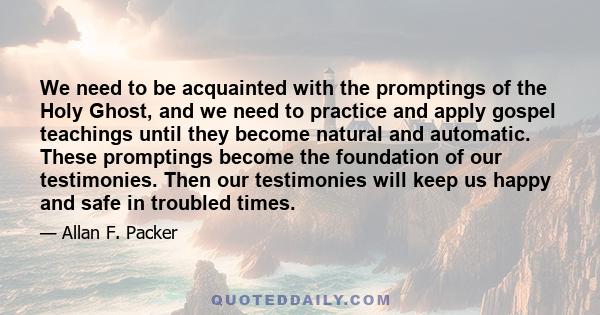 We need to be acquainted with the promptings of the Holy Ghost, and we need to practice and apply gospel teachings until they become natural and automatic. These promptings become the foundation of our testimonies. Then
