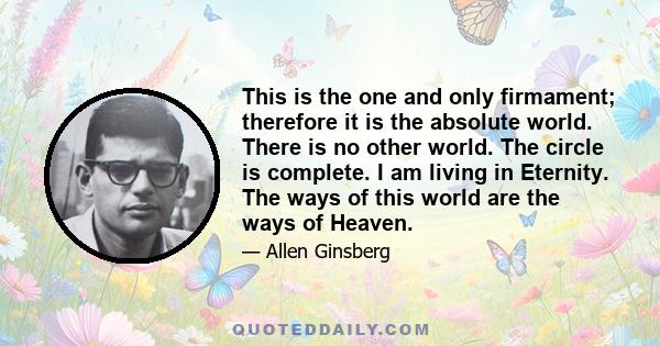 This is the one and only firmament; therefore it is the absolute world. There is no other world. The circle is complete. I am living in Eternity. The ways of this world are the ways of Heaven.