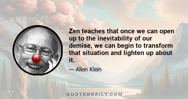 Zen teaches that once we can open up to the inevitability of our demise, we can begin to transform that situation and lighten up about it.