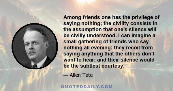 Among friends one has the privilege of saying nothing; the civility consists in the assumption that one's silence will be civilly understood. I can imagine a small gathering of friends who say nothing all evening: they