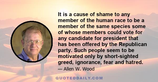 It is a cause of shame to any member of the human race to be a member of the same species some of whose members could vote for any candidate for president that has been offered by the Republican party. Such people seem