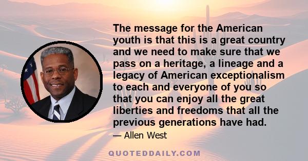 The message for the American youth is that this is a great country and we need to make sure that we pass on a heritage, a lineage and a legacy of American exceptionalism to each and everyone of you so that you can enjoy