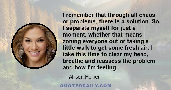 I remember that through all chaos or problems, there is a solution. So I separate myself for just a moment, whether that means zoning everyone out or taking a little walk to get some fresh air. I take this time to clear