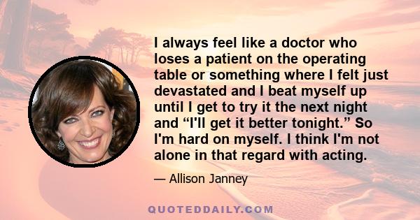 I always feel like a doctor who loses a patient on the operating table or something where I felt just devastated and I beat myself up until I get to try it the next night and “I'll get it better tonight.” So I'm hard on