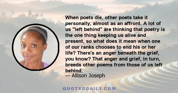 When poets die, other poets take it personally, almost as an affront. A lot of us left behind are thinking that poetry is the one thing keeping us alive and present, so what does it mean when one of our ranks chooses to