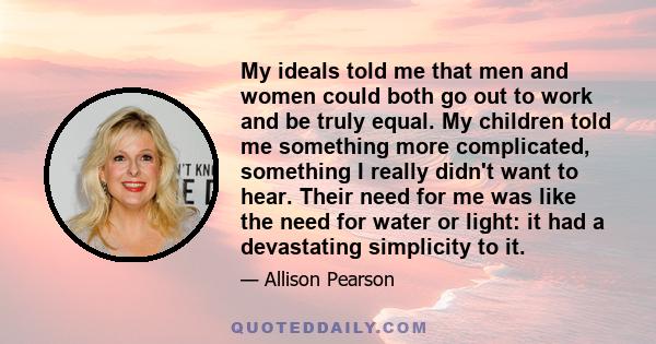 My ideals told me that men and women could both go out to work and be truly equal. My children told me something more complicated, something I really didn't want to hear. Their need for me was like the need for water or
