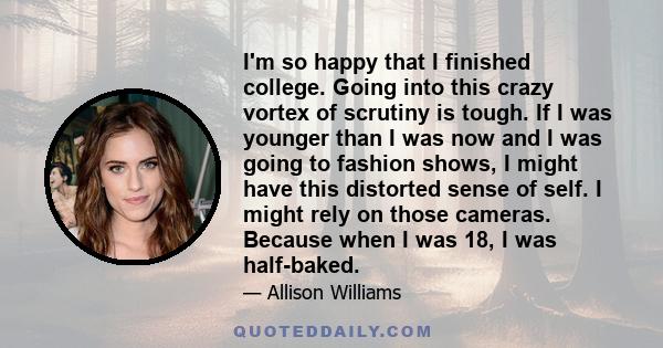 I'm so happy that I finished college. Going into this crazy vortex of scrutiny is tough. If I was younger than I was now and I was going to fashion shows, I might have this distorted sense of self. I might rely on those