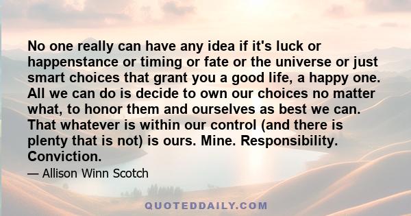 No one really can have any idea if it's luck or happenstance or timing or fate or the universe or just smart choices that grant you a good life, a happy one. All we can do is decide to own our choices no matter what, to