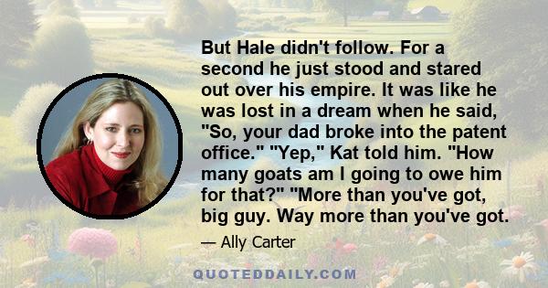 But Hale didn't follow. For a second he just stood and stared out over his empire. It was like he was lost in a dream when he said, So, your dad broke into the patent office. Yep, Kat told him. How many goats am I going