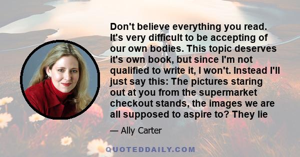 Don't believe everything you read. It's very difficult to be accepting of our own bodies. This topic deserves it's own book, but since I'm not qualified to write it, I won't. Instead I'll just say this: The pictures