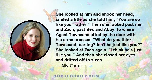 She looked at him and shook her head, smiled a litle as she told him, You are so like your father. Then she looked past me and Zach, past Bex and Abby, to where Agent Townsend sttod by the door with his arms crossed.