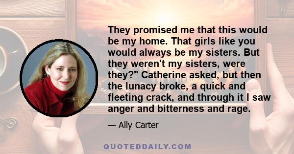 They promised me that this would be my home. That girls like you would always be my sisters. But they weren't my sisters, were they? Catherine asked, but then the lunacy broke, a quick and fleeting crack, and through it