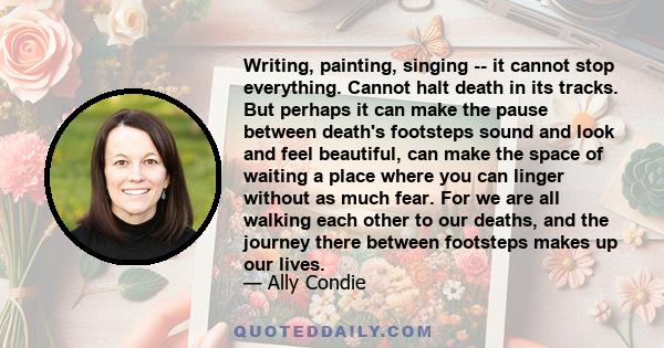 Writing, painting, singing -- it cannot stop everything. Cannot halt death in its tracks. But perhaps it can make the pause between death's footsteps sound and look and feel beautiful, can make the space of waiting a