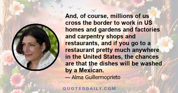 And, of course, millions of us cross the border to work in US homes and gardens and factories and carpentry shops and restaurants, and if you go to a restaurant pretty much anywhere in the United States, the chances are