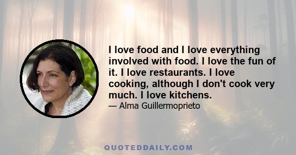 I love food and I love everything involved with food. I love the fun of it. I love restaurants. I love cooking, although I don't cook very much. I love kitchens.