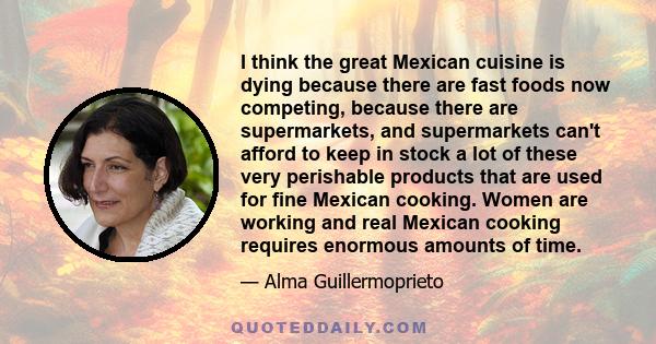I think the great Mexican cuisine is dying because there are fast foods now competing, because there are supermarkets, and supermarkets can't afford to keep in stock a lot of these very perishable products that are used