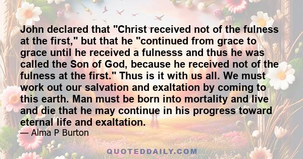 John declared that Christ received not of the fulness at the first, but that he continued from grace to grace until he received a fulnesss and thus he was called the Son of God, because he received not of the fulness at