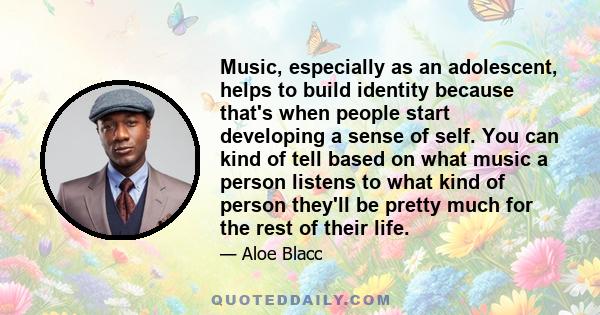 Music, especially as an adolescent, helps to build identity because that's when people start developing a sense of self. You can kind of tell based on what music a person listens to what kind of person they'll be pretty