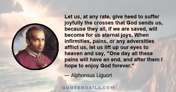 Let us, at any rate, give heed to suffer joyfully the crosses that God sends us, because they all, if we are saved, will become for us eternal joys. When infirmities, pains, or any adversities afflict us, let us lift up