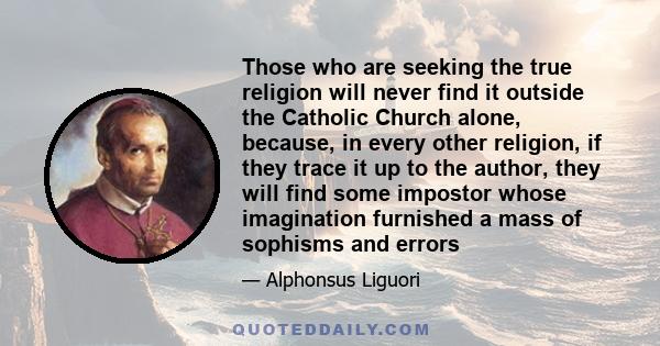 Those who are seeking the true religion will never find it outside the Catholic Church alone, because, in every other religion, if they trace it up to the author, they will find some impostor whose imagination furnished