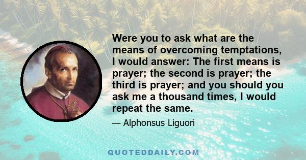 Were you to ask what are the means of overcoming temptations, I would answer: The first means is prayer; the second is prayer; the third is prayer; and you should you ask me a thousand times, I would repeat the same.