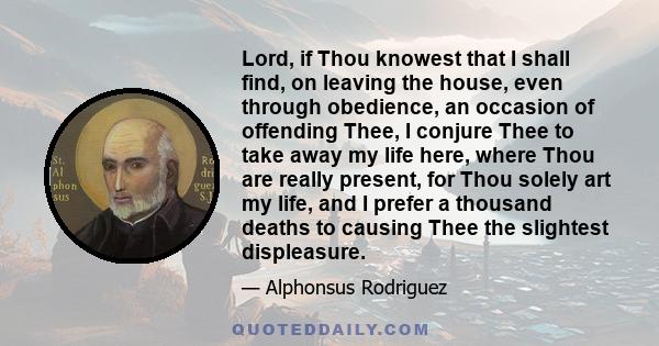 Lord, if Thou knowest that I shall find, on leaving the house, even through obedience, an occasion of offending Thee, I conjure Thee to take away my life here, where Thou are really present, for Thou solely art my life,
