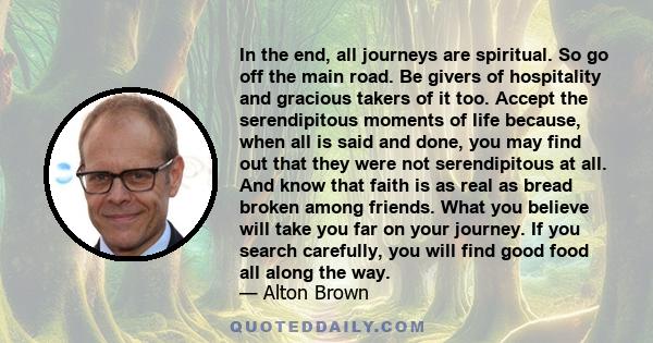 In the end, all journeys are spiritual. So go off the main road. Be givers of hospitality and gracious takers of it too. Accept the serendipitous moments of life because, when all is said and done, you may find out that