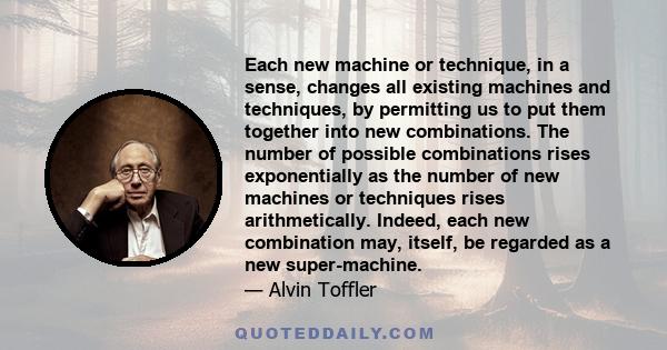 Each new machine or technique, in a sense, changes all existing machines and techniques, by permitting us to put them together into new combinations. The number of possible combinations rises exponentially as the number