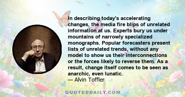 In describing today's accelerating changes, the media fire blips of unrelated information at us. Experts bury us under mountains of narrowly specialized monographs. Popular forecasters present lists of unrelated trends,