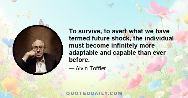 To survive, to avert what we have termed future shock, the individual must become infinitely more adaptable and capable than ever before.