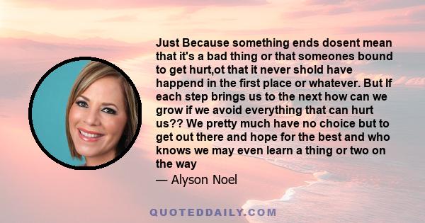 Just Because something ends dosent mean that it's a bad thing or that someones bound to get hurt,ot that it never shold have happend in the first place or whatever. But If each step brings us to the next how can we grow