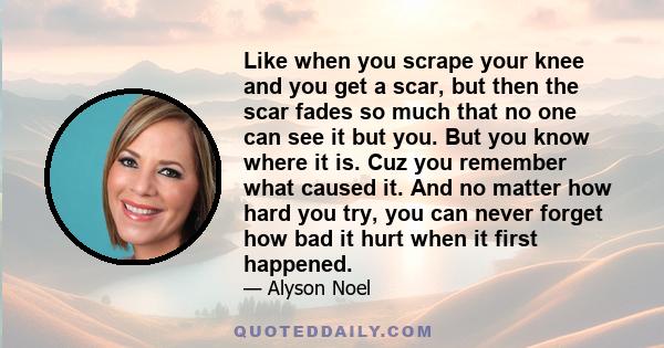 Like when you scrape your knee and you get a scar, but then the scar fades so much that no one can see it but you. But you know where it is. Cuz you remember what caused it. And no matter how hard you try, you can never