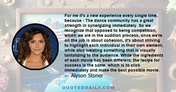 For me it's a new experience every single time, because - The dance community has a great strength in synergizing immediately. So we recognize that opposed to being competition, which we are in the audition process,