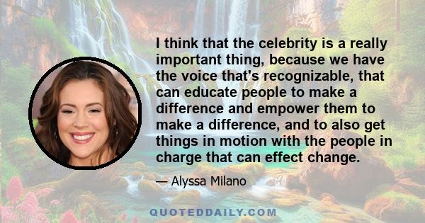 I think that the celebrity is a really important thing, because we have the voice that's recognizable, that can educate people to make a difference and empower them to make a difference, and to also get things in motion